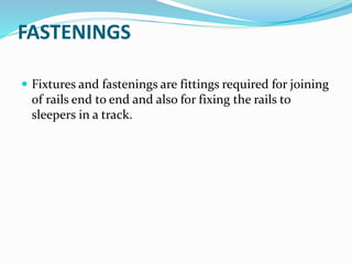 FASTENINGS
 Fixtures and fastenings are fittings required for joining
of rails end to end and also for fixing the rails to
sleepers in a track.
 