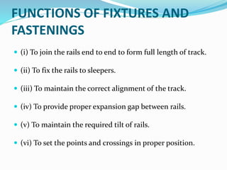 FUNCTIONS OF FIXTURES AND
FASTENINGS
 (i) To join the rails end to end to form full length of track.
 (ii) To fix the rails to sleepers.
 (iii) To maintain the correct alignment of the track.
 (iv) To provide proper expansion gap between rails.
 (v) To maintain the required tilt of rails.
 (vi) To set the points and crossings in proper position.
 