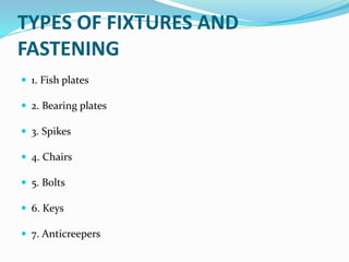 TYPES OF FIXTURES AND
FASTENING
 1. Fish plates
 2. Bearing plates
 3. Spikes
 4. Chairs
 5. Bolts
 6. Keys
 7. Anticreepers
 
