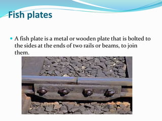 Fish plates
 A fish plate is a metal or wooden plate that is bolted to
the sides at the ends of two rails or beams, to join
them.
 