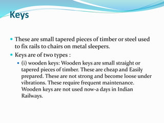 Keys
 These are small tapered pieces of timber or steel used
to fix rails to chairs on metal sleepers.
 Keys are of two types :
 (i) wooden keys: Wooden keys are small straight or
tapered pieces of timber. These are cheap and Easily
prepared. These are not strong and become loose under
vibrations. These require frequent maintenance.
Wooden keys are not used now-a days in Indian
Railways.
 