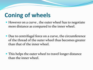 Coning of wheels
 However on a curve , the outer wheel has to negotiate
more distance as compared to the inner wheel.
 Due to centrifugal force on a curve, the circumference
of the thread of the outer wheel thus becomes greater
than that of the inner wheel.
 This helps the outer wheel to travel longer distance
than the inner wheel.
 