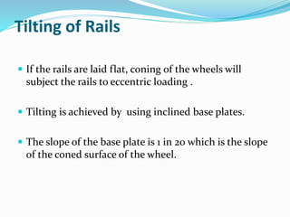 Tilting of Rails
 If the rails are laid flat, coning of the wheels will
subject the rails to eccentric loading .
 Tilting is achieved by using inclined base plates.
 The slope of the base plate is 1 in 20 which is the slope
of the coned surface of the wheel.
 