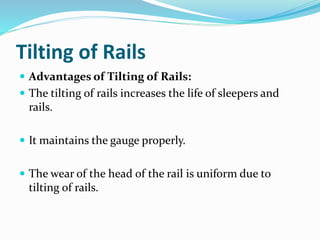 Tilting of Rails
 Advantages of Tilting of Rails:
 The tilting of rails increases the life of sleepers and
rails.
 It maintains the gauge properly.
 The wear of the head of the rail is uniform due to
tilting of rails.
 