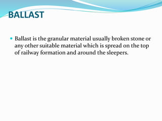 BALLAST
 Ballast is the granular material usually broken stone or
any other suitable material which is spread on the top
of railway formation and around the sleepers.
 