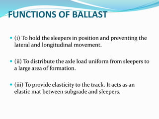 FUNCTIONS OF BALLAST
 (i) To hold the sleepers in position and preventing the
lateral and longitudinal movement.
 (ii) To distribute the axle load uniform from sleepers to
a large area of formation.
 (iii) To provide elasticity to the track. It acts as an
elastic mat between subgrade and sleepers.
 