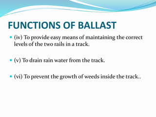 FUNCTIONS OF BALLAST
 (iv) To provide easy means of maintaining the correct
levels of the two rails in a track.
 (v) To drain rain water from the track.
 (vi) To prevent the growth of weeds inside the track..
 