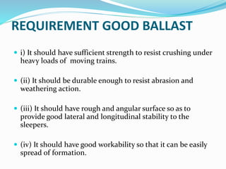 REQUIREMENT GOOD BALLAST
 i) It should have sufficient strength to resist crushing under
heavy loads of moving trains.
 (ii) It should be durable enough to resist abrasion and
weathering action.
 (iii) It should have rough and angular surface so as to
provide good lateral and longitudinal stability to the
sleepers.
 (iv) It should have good workability so that it can be easily
spread of formation.
 