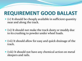 REQUIREMENT GOOD BALLAST
 (v) It should be cheaply available in sufficient quantity
near and along the track.
 (vi) It should not make the track dusty or muddy due
to its crushing to powder under wheel loads.
 (vii) It should allow for easy and quick drainage of the
track.
 (viii) It should not have any chemical action on metal
sleepers and rails.
 