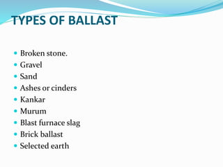 TYPES OF BALLAST
 Broken stone.
 Gravel
 Sand
 Ashes or cinders
 Kankar
 Murum
 Blast furnace slag
 Brick ballast
 Selected earth
 