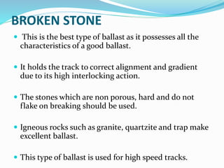 BROKEN STONE
 This is the best type of ballast as it possesses all the
characteristics of a good ballast.
 It holds the track to correct alignment and gradient
due to its high interlocking action.
 The stones which are non porous, hard and do not
flake on breaking should be used.
 Igneous rocks such as granite, quartzite and trap make
excellent ballast.
 This type of ballast is used for high speed tracks.
 