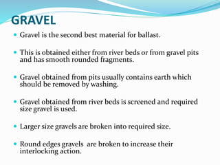 GRAVEL
 Gravel is the second best material for ballast.
 This is obtained either from river beds or from gravel pits
and has smooth rounded fragments.
 Gravel obtained from pits usually contains earth which
should be removed by washing.
 Gravel obtained from river beds is screened and required
size gravel is used.
 Larger size gravels are broken into required size.
 Round edges gravels are broken to increase their
interlocking action.
 