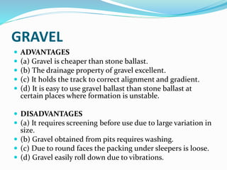 GRAVEL
 ADVANTAGES
 (a) Gravel is cheaper than stone ballast.
 (b) The drainage property of gravel excellent.
 (c) It holds the track to correct alignment and gradient.
 (d) It is easy to use gravel ballast than stone ballast at
certain places where formation is unstable.
 DISADVANTAGES
 (a) It requires screening before use due to large variation in
size.
 (b) Gravel obtained from pits requires washing.
 (c) Due to round faces the packing under sleepers is loose.
 (d) Gravel easily roll down due to vibrations.
 