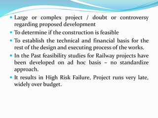  Large or complex project / doubt or controversy
regarding proposed development
 To determine if the construction is feasible
 To establish the technical and financial basis for the
rest of the design and executing process of the works.
 In the Past feasibility studies for Railway projects have
been developed on ad hoc basis – no standardize
approach.
 It results in High Risk Failure, Project runs very late,
widely over budget.
 