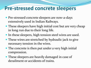 Pre-stressed concrete sleepers
 Pre-stressed concrete sleepers are now-a-days
extensively used in Indian Railways.
 These sleepers have high initial cost but are very cheap
in long run due to their long life.
 In these sleepers, high tension steel wires are used.
 These wires are stretched by hydraulic jack to give
necessary tension in the wires.
 The concrete is then put under a very high initial
compression.
 These sleepers are heavily damaged in case of
derailment or accidents of trains.
 
