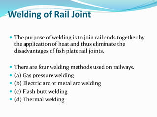 Welding of Rail Joint
 The purpose of welding is to join rail ends together by
the application of heat and thus eliminate the
disadvantages of fish plate rail joints.
 There are four welding methods used on railways.
 (a) Gas pressure welding
 (b) Electric arc or metal arc welding
 (c) Flash butt welding
 (d) Thermal welding
 