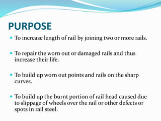 PURPOSE
 To increase length of rail by joining two or more rails.
 To repair the worn out or damaged rails and thus
increase their life.
 To build up worn out points and rails on the sharp
curves.
 To build up the burnt portion of rail head caused due
to slippage of wheels over the rail or other defects or
spots in rail steel.
 
