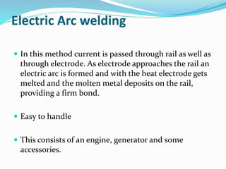 Electric Arc welding
 In this method current is passed through rail as well as
through electrode. As electrode approaches the rail an
electric arc is formed and with the heat electrode gets
melted and the molten metal deposits on the rail,
providing a firm bond.
 Easy to handle
 This consists of an engine, generator and some
accessories.
 