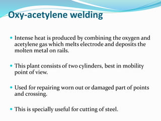 Oxy-acetylene welding
 Intense heat is produced by combining the oxygen and
acetylene gas which melts electrode and deposits the
molten metal on rails.
 This plant consists of two cylinders, best in mobility
point of view.
 Used for repairing worn out or damaged part of points
and crossing.
 This is specially useful for cutting of steel.
 