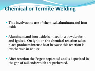 Chemical or Termite Welding
 This involves the use of chemical, aluminum and iron
oxide.
 Aluminum and iron oxide is mixed in a powder form
and ignited. On ignition the chemical reaction takes
place produces intense heat because this reaction is
exothermic in nature.
 After reaction the Fe gets separated and is deposited in
the gap of rail ends which are preheated.
 