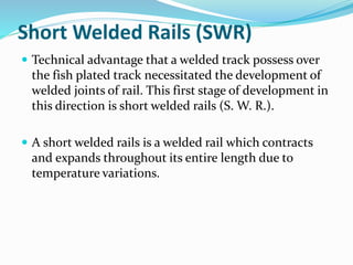 Short Welded Rails (SWR)
 Technical advantage that a welded track possess over
the fish plated track necessitated the development of
welded joints of rail. This first stage of development in
this direction is short welded rails (S. W. R.).
 A short welded rails is a welded rail which contracts
and expands throughout its entire length due to
temperature variations.
 