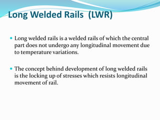 Long Welded Rails (LWR)
 Long welded rails is a welded rails of which the central
part does not undergo any longitudinal movement due
to temperature variations.
 The concept behind development of long welded rails
is the locking up of stresses which resists longitudinal
movement of rail.
 