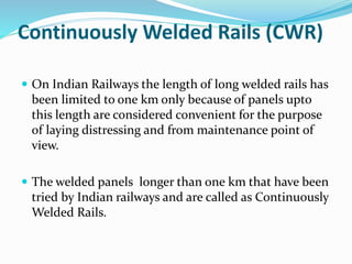 Continuously Welded Rails (CWR)
 On Indian Railways the length of long welded rails has
been limited to one km only because of panels upto
this length are considered convenient for the purpose
of laying distressing and from maintenance point of
view.
 The welded panels longer than one km that have been
tried by Indian railways and are called as Continuously
Welded Rails.
 