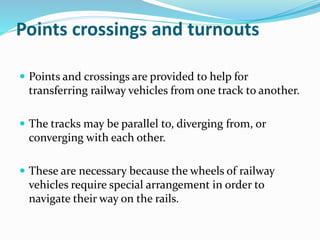 Points crossings and turnouts
 Points and crossings are provided to help for
transferring railway vehicles from one track to another.
 The tracks may be parallel to, diverging from, or
converging with each other.
 These are necessary because the wheels of railway
vehicles require special arrangement in order to
navigate their way on the rails.
 