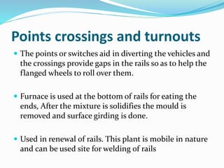 Points crossings and turnouts
 The points or switches aid in diverting the vehicles and
the crossings provide gaps in the rails so as to help the
flanged wheels to roll over them.
 Furnace is used at the bottom of rails for eating the
ends, After the mixture is solidifies the mould is
removed and surface girding is done.
 Used in renewal of rails. This plant is mobile in nature
and can be used site for welding of rails
 