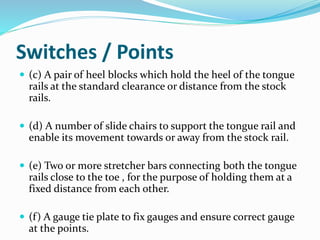 Switches / Points
 (c) A pair of heel blocks which hold the heel of the tongue
rails at the standard clearance or distance from the stock
rails.
 (d) A number of slide chairs to support the tongue rail and
enable its movement towards or away from the stock rail.
 (e) Two or more stretcher bars connecting both the tongue
rails close to the toe , for the purpose of holding them at a
fixed distance from each other.
 (f) A gauge tie plate to fix gauges and ensure correct gauge
at the points.
 