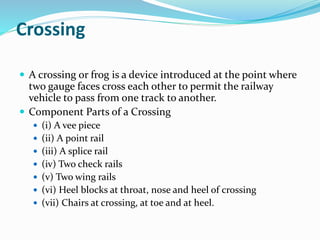 Crossing
 A crossing or frog is a device introduced at the point where
two gauge faces cross each other to permit the railway
vehicle to pass from one track to another.
 Component Parts of a Crossing
 (i) A vee piece
 (ii) A point rail
 (iii) A splice rail
 (iv) Two check rails
 (v) Two wing rails
 (vi) Heel blocks at throat, nose and heel of crossing
 (vii) Chairs at crossing, at toe and at heel.
 