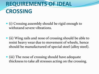 REQUIREMENTS OF IDEAL
CROSSING
 (i) Crossing assembly should be rigid enough to
withstand severe vibrations.
 (ii) Wing rails and nose of crossing should be able to
resist heavy wear due to movement of wheels, hence
should be manufactured of special steel (alloy steel).
 (iii) The nose of crossing should have adequate
thickness to take all stresses acting on the crossing.
 
