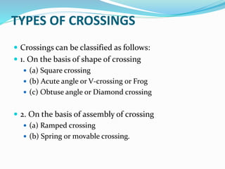 TYPES OF CROSSINGS
 Crossings can be classified as follows:
 1. On the basis of shape of crossing
 (a) Square crossing
 (b) Acute angle or V-crossing or Frog
 (c) Obtuse angle or Diamond crossing
 2. On the basis of assembly of crossing
 (a) Ramped crossing
 (b) Spring or movable crossing.
 