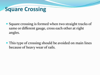 Square Crossing
 Square crossing is formed when two straight tracks of
same or different gauge, cross each other at right
angles.
 This type of crossing should be avoided on main lines
because of heavy wear of rails.
 