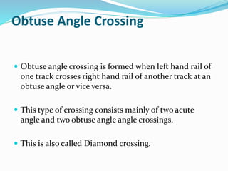 Obtuse Angle Crossing
 Obtuse angle crossing is formed when left hand rail of
one track crosses right hand rail of another track at an
obtuse angle or vice versa.
 This type of crossing consists mainly of two acute
angle and two obtuse angle angle crossings.
 This is also called Diamond crossing.
 