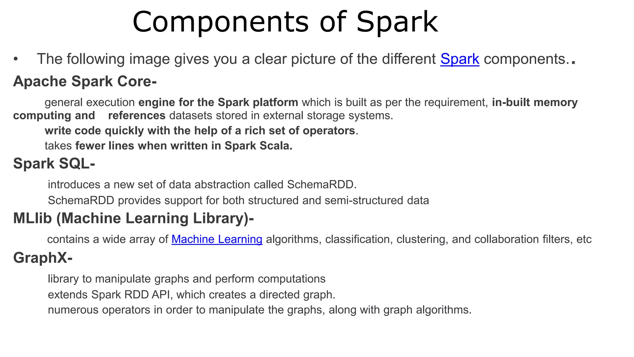 Components of Spark
• The following image gives you a clear picture of the different Spark components..
Apache Spark Core-
general execution engine for the Spark platform which is built as per the requirement, in-built memory
computing and references datasets stored in external storage systems.
write code quickly with the help of a rich set of operators.
takes fewer lines when written in Spark Scala.
Spark SQL-
introduces a new set of data abstraction called SchemaRDD.
SchemaRDD provides support for both structured and semi-structured data
MLlib (Machine Learning Library)-
contains a wide array of Machine Learning algorithms, classification, clustering, and collaboration filters, etc
GraphX-
library to manipulate graphs and perform computations
extends Spark RDD API, which creates a directed graph.
numerous operators in order to manipulate the graphs, along with graph algorithms.
 