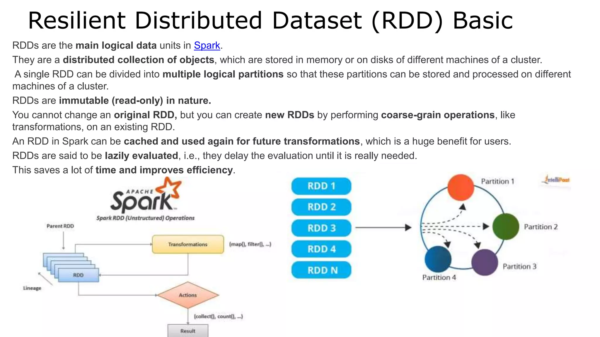 Resilient Distributed Dataset (RDD) Basic
RDDs are the main logical data units in Spark.
They are a distributed collection of objects, which are stored in memory or on disks of different machines of a cluster.
A single RDD can be divided into multiple logical partitions so that these partitions can be stored and processed on different
machines of a cluster.
RDDs are immutable (read-only) in nature.
You cannot change an original RDD, but you can create new RDDs by performing coarse-grain operations, like
transformations, on an existing RDD.
An RDD in Spark can be cached and used again for future transformations, which is a huge benefit for users.
RDDs are said to be lazily evaluated, i.e., they delay the evaluation until it is really needed.
This saves a lot of time and improves efficiency.
 