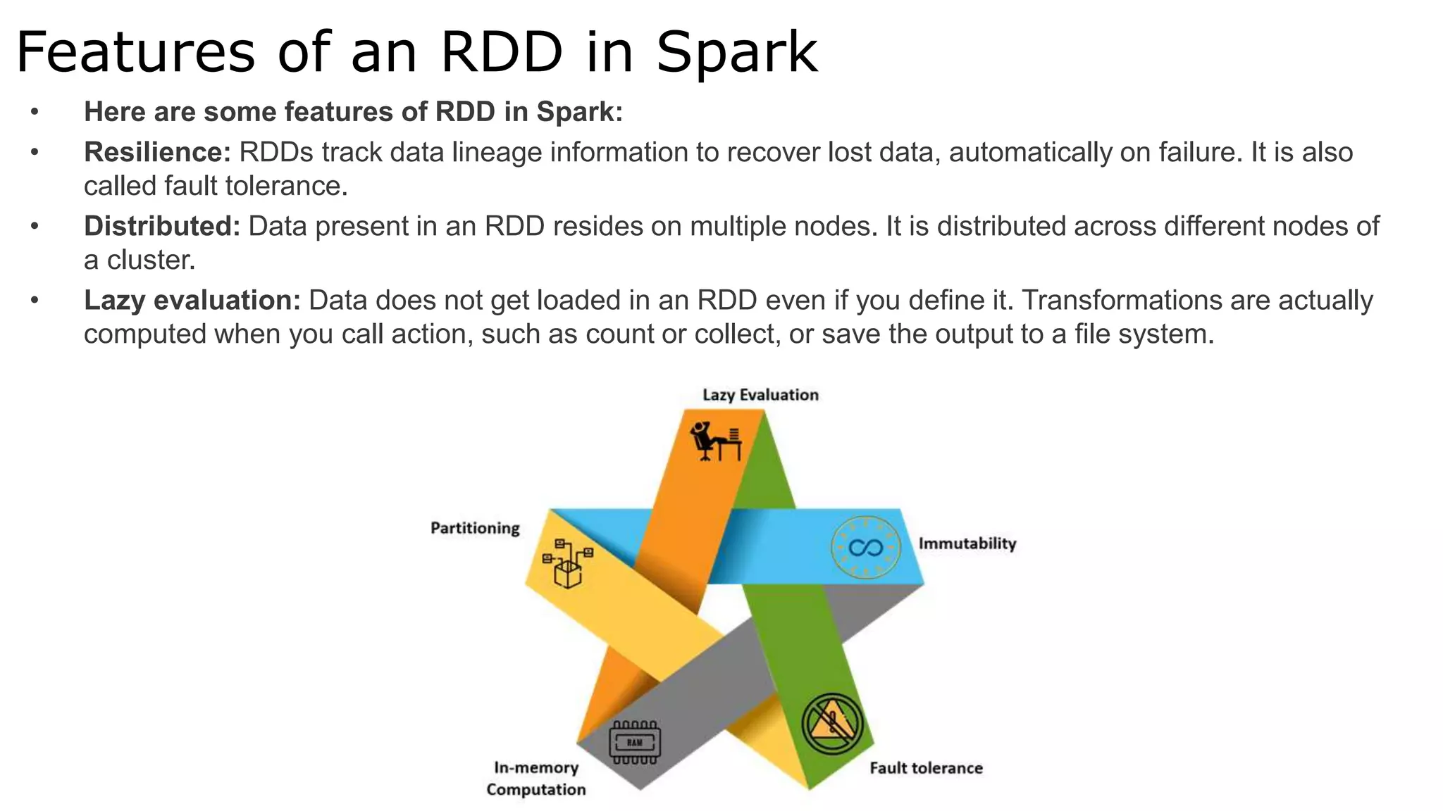 Features of an RDD in Spark
• Here are some features of RDD in Spark:
• Resilience: RDDs track data lineage information to recover lost data, automatically on failure. It is also
called fault tolerance.
• Distributed: Data present in an RDD resides on multiple nodes. It is distributed across different nodes of
a cluster.
• Lazy evaluation: Data does not get loaded in an RDD even if you define it. Transformations are actually
computed when you call action, such as count or collect, or save the output to a file system.
 