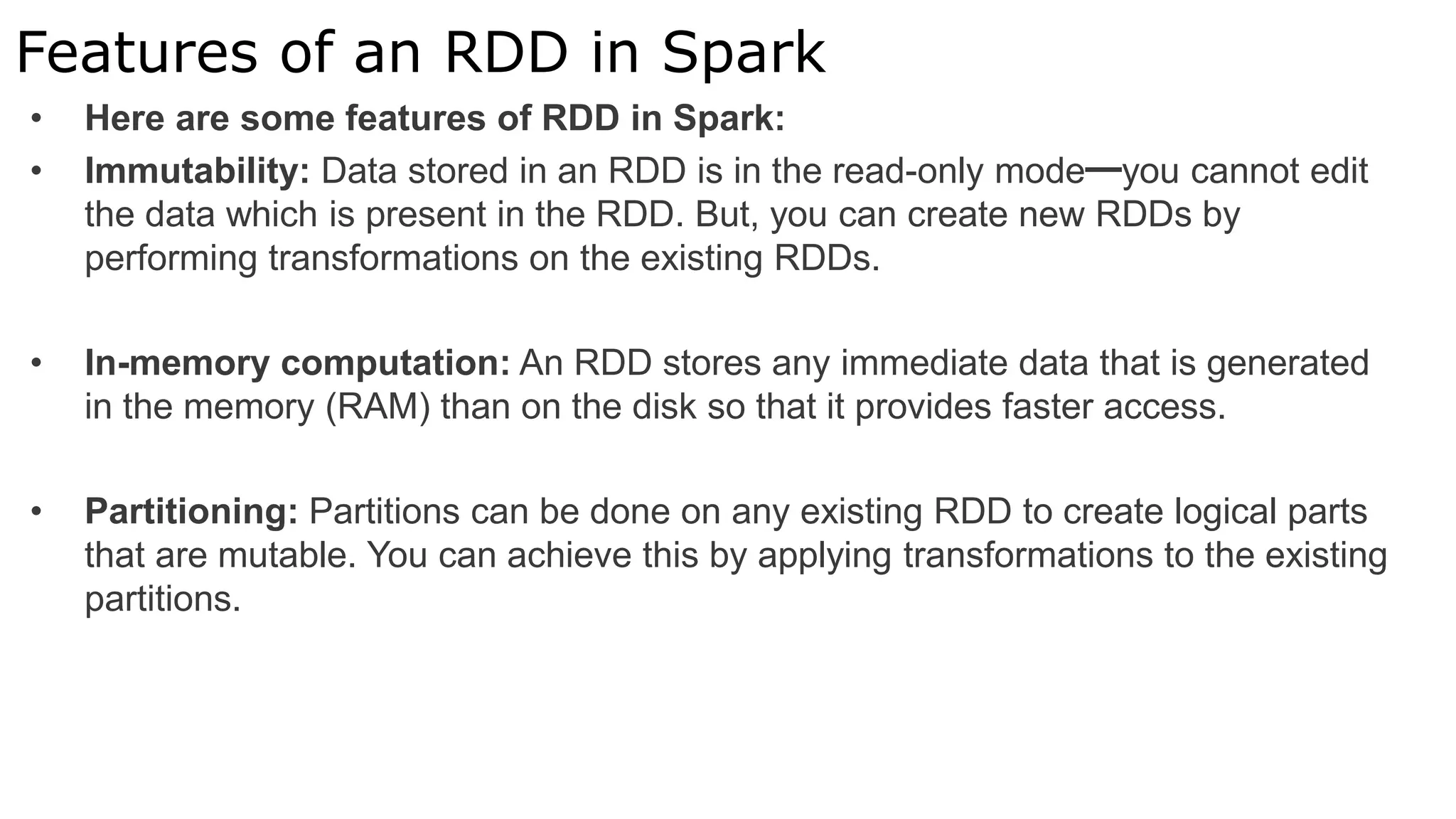 Features of an RDD in Spark
• Here are some features of RDD in Spark:
• Immutability: Data stored in an RDD is in the read-only mode━you cannot edit
the data which is present in the RDD. But, you can create new RDDs by
performing transformations on the existing RDDs.
• In-memory computation: An RDD stores any immediate data that is generated
in the memory (RAM) than on the disk so that it provides faster access.
• Partitioning: Partitions can be done on any existing RDD to create logical parts
that are mutable. You can achieve this by applying transformations to the existing
partitions.
 