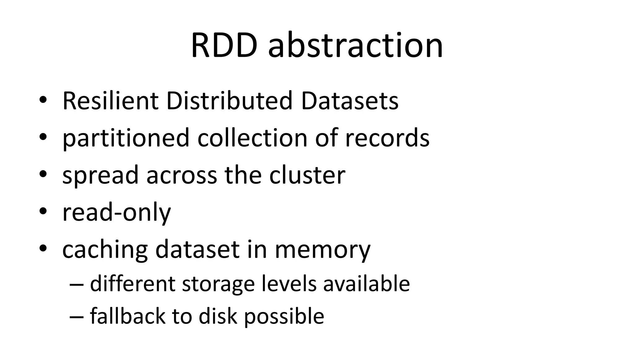 RDD abstraction
• Resilient Distributed Datasets
• partitioned collection of records
• spread across the cluster
• read-only
• caching dataset in memory
– different storage levels available
– fallback to disk possible
 