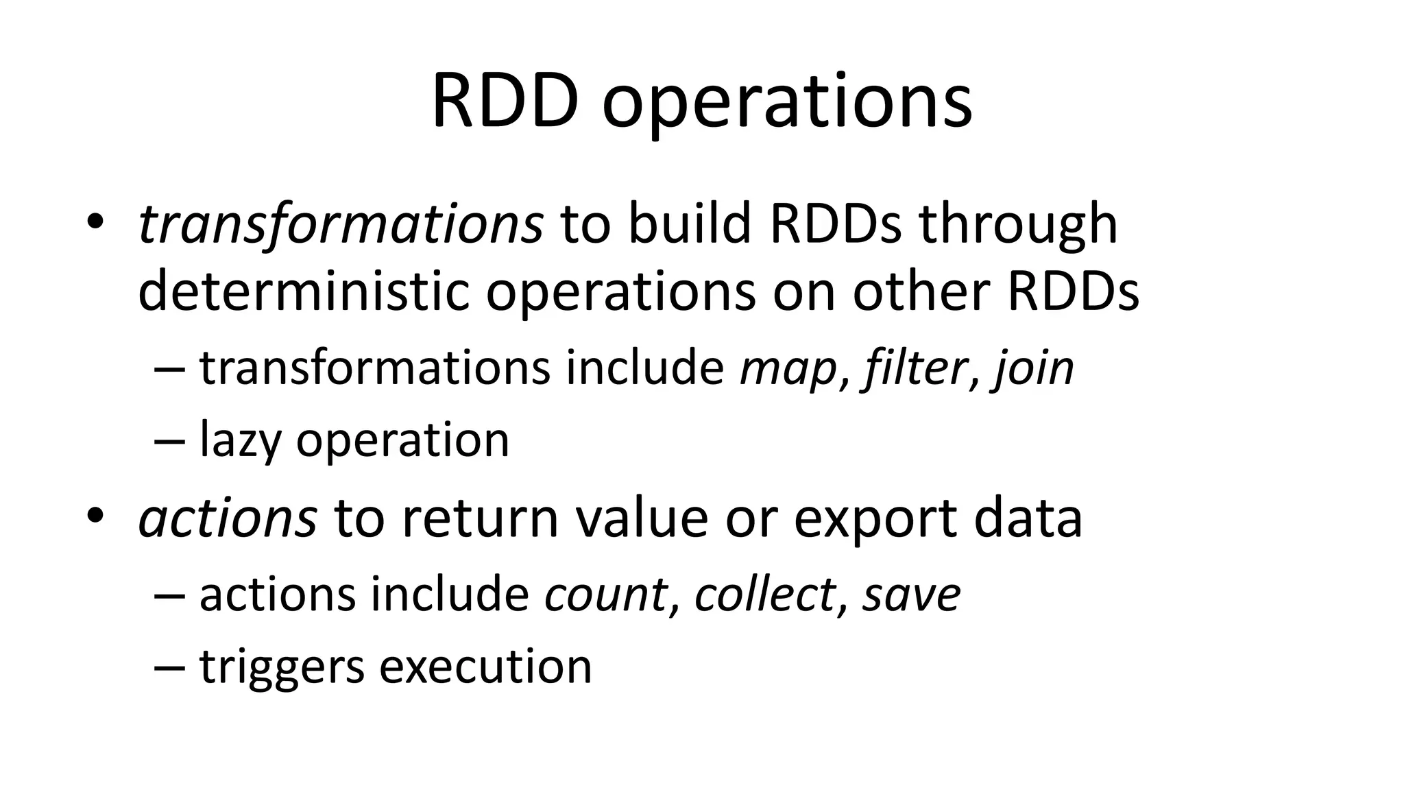 RDD operations
• transformations to build RDDs through
deterministic operations on other RDDs
– transformations include map, filter, join
– lazy operation
• actions to return value or export data
– actions include count, collect, save
– triggers execution
 