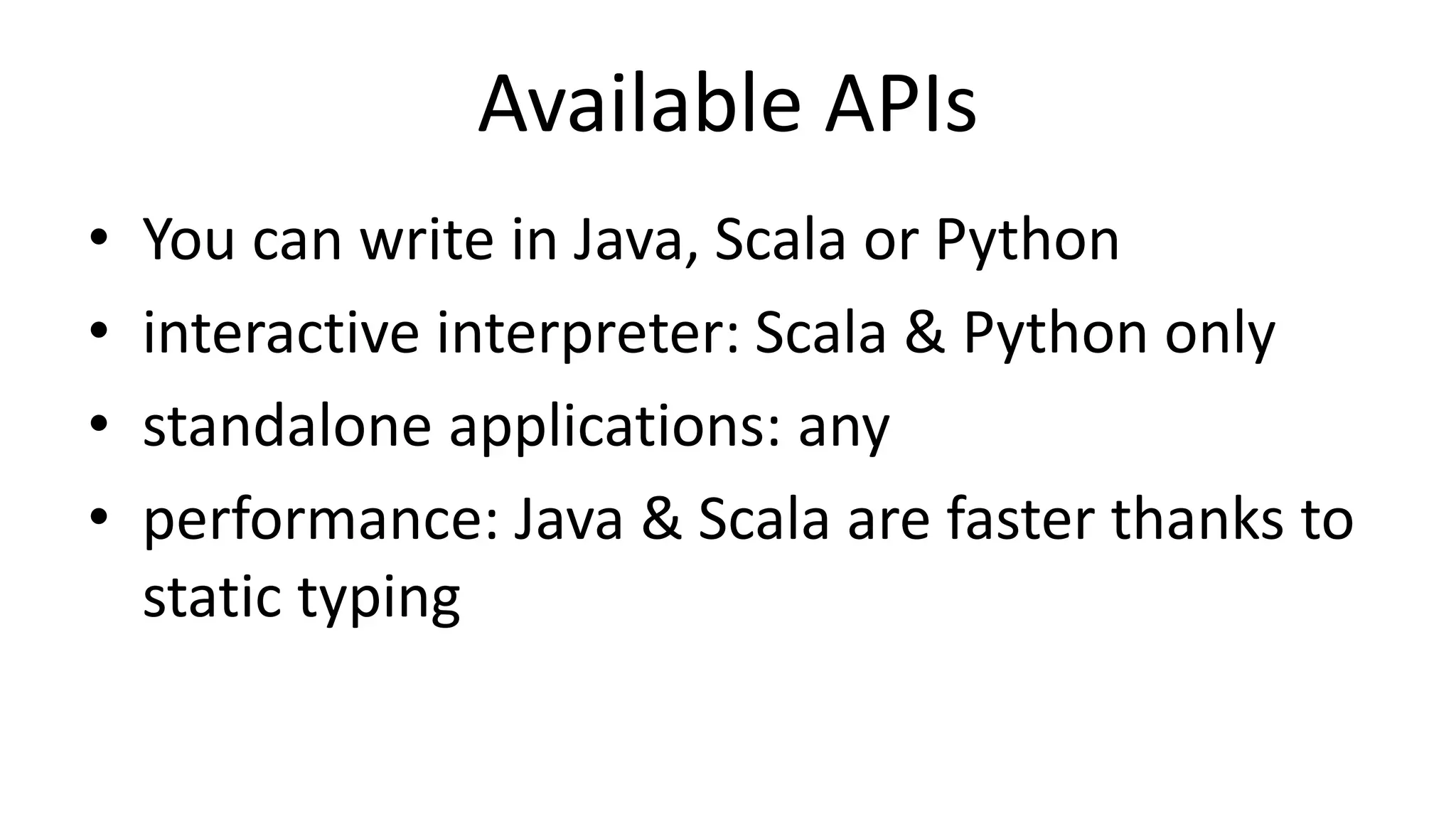 Available APIs
• You can write in Java, Scala or Python
• interactive interpreter: Scala & Python only
• standalone applications: any
• performance: Java & Scala are faster thanks to
static typing
 