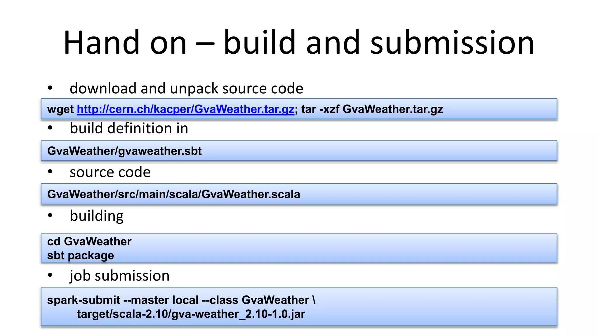 Hand on – build and submission
• download and unpack source code
• build definition in
• source code
• building
• job submission
GvaWeather/src/main/scala/GvaWeather.scala
spark-submit --master local --class GvaWeather 
target/scala-2.10/gva-weather_2.10-1.0.jar
cd GvaWeather
sbt package
GvaWeather/gvaweather.sbt
wget http://cern.ch/kacper/GvaWeather.tar.gz; tar -xzf GvaWeather.tar.gz
 