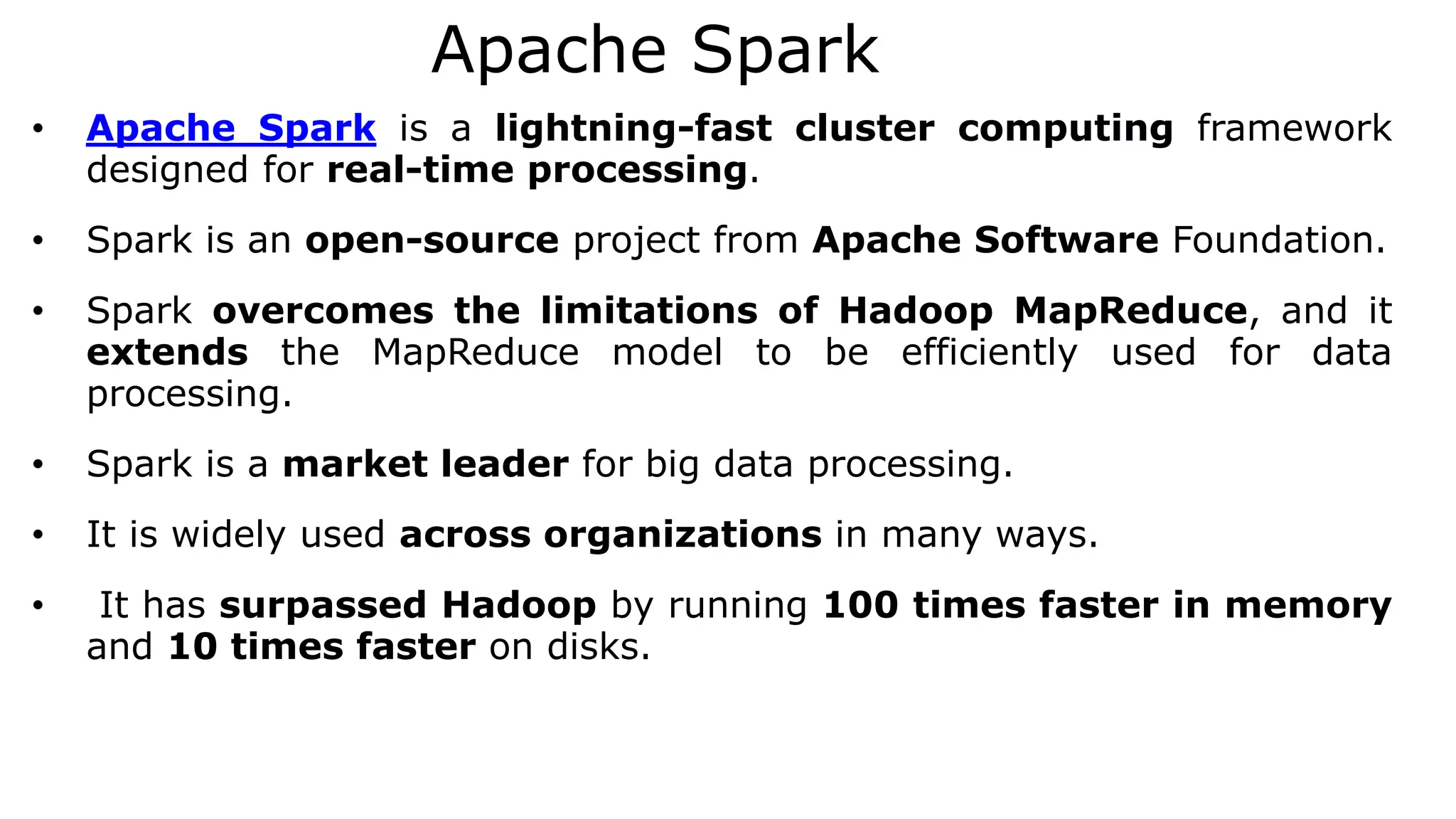 Apache Spark
• Apache Spark is a lightning-fast cluster computing framework
designed for real-time processing.
• Spark is an open-source project from Apache Software Foundation.
• Spark overcomes the limitations of Hadoop MapReduce, and it
extends the MapReduce model to be efficiently used for data
processing.
• Spark is a market leader for big data processing.
• It is widely used across organizations in many ways.
• It has surpassed Hadoop by running 100 times faster in memory
and 10 times faster on disks.
 