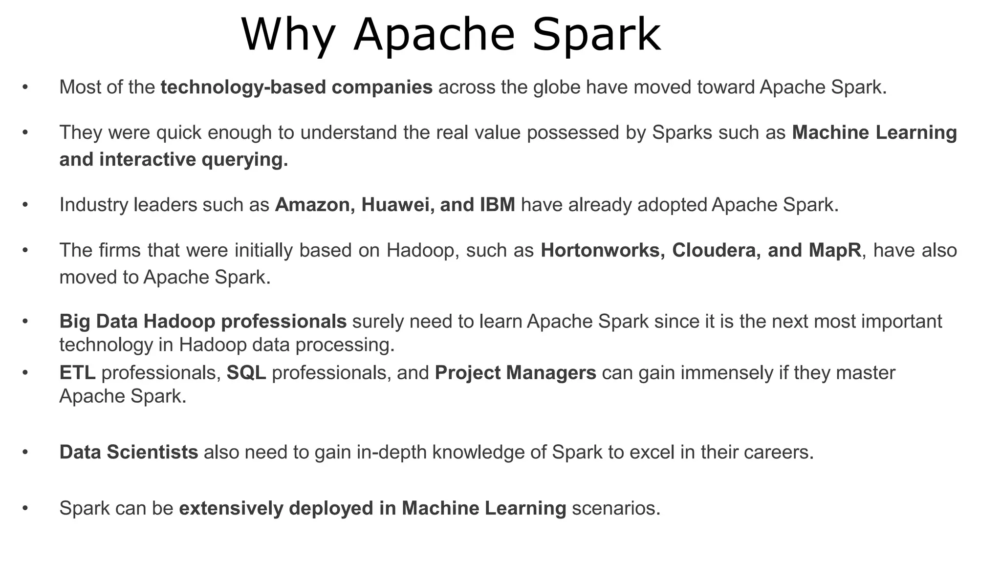 Why Apache Spark
• Most of the technology-based companies across the globe have moved toward Apache Spark.
• They were quick enough to understand the real value possessed by Sparks such as Machine Learning
and interactive querying.
• Industry leaders such as Amazon, Huawei, and IBM have already adopted Apache Spark.
• The firms that were initially based on Hadoop, such as Hortonworks, Cloudera, and MapR, have also
moved to Apache Spark.
• Big Data Hadoop professionals surely need to learn Apache Spark since it is the next most important
technology in Hadoop data processing.
• ETL professionals, SQL professionals, and Project Managers can gain immensely if they master
Apache Spark.
• Data Scientists also need to gain in-depth knowledge of Spark to excel in their careers.
• Spark can be extensively deployed in Machine Learning scenarios.
 