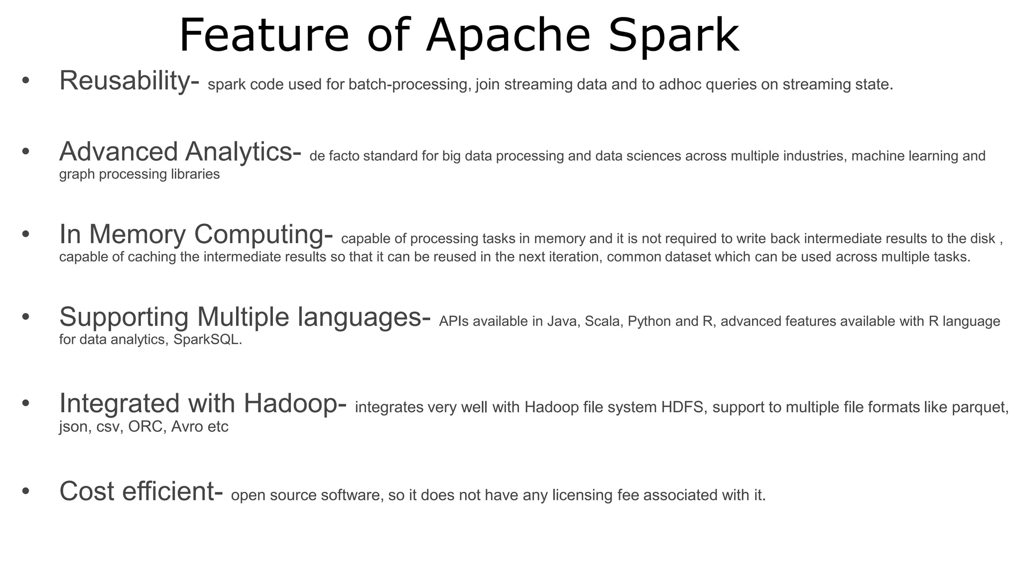 Feature of Apache Spark
• Reusability- spark code used for batch-processing, join streaming data and to adhoc queries on streaming state.
• Advanced Analytics- de facto standard for big data processing and data sciences across multiple industries, machine learning and
graph processing libraries
• In Memory Computing- capable of processing tasks in memory and it is not required to write back intermediate results to the disk ,
capable of caching the intermediate results so that it can be reused in the next iteration, common dataset which can be used across multiple tasks.
• Supporting Multiple languages- APIs available in Java, Scala, Python and R, advanced features available with R language
for data analytics, SparkSQL.
• Integrated with Hadoop- integrates very well with Hadoop file system HDFS, support to multiple file formats like parquet,
json, csv, ORC, Avro etc
• Cost efficient- open source software, so it does not have any licensing fee associated with it.
 