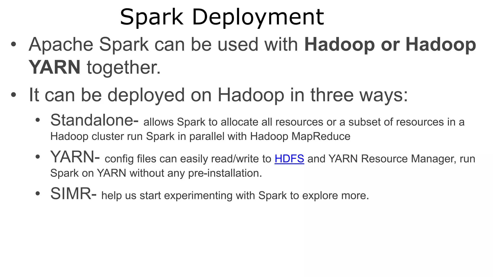 Spark Deployment
• Apache Spark can be used with Hadoop or Hadoop
YARN together.
• It can be deployed on Hadoop in three ways:
• Standalone- allows Spark to allocate all resources or a subset of resources in a
Hadoop cluster run Spark in parallel with Hadoop MapReduce
• YARN- config files can easily read/write to HDFS and YARN Resource Manager, run
Spark on YARN without any pre-installation.
• SIMR- help us start experimenting with Spark to explore more.
 