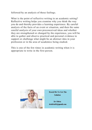 followed by an analysis of those feelings.
What is the point of reflective writing in an academic setting?
Reflective writing helps you examine why you think the way
you do and thereby provides a learning experience. By careful
analysis of the facts of an event or situation, and then the same
careful analysis of your own preconceived ideas and whether
they are strengthened or changed by the experience, you will be
able to gather and observe practical and personal evidence to
support or challenge what might be an abstract idea in your
profession or in the area of academics being studied.
This is one of the few times in academic writing when it is
appropriate to write in the first person.
 