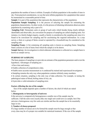 population the number of items is infinite. Example of infinite population is the number of stars in
sky. From practical consideration, we use the term infinite population for a population that cannot
be enumerated in a reasonable period of time.
Sample: It is part of the population that represents the characteristics of the population.
Population Sample Sampling: It is the process of selecting the sample for estimating the
population characteristics. In other words, it is the process of obtaining information about an entire
population by examining only a part of it.
Sampling Unit: Elementary units or group of such units which besides being clearly defined,
identifiable and observable, are convenient for purpose of sampling are called sampling units. For
instance, in a family budget enquiry, usually a family is considered as the sampling unit since it is
found to be convenient for sampling and for ascertaining the required information. In a crop
survey, a farm or a group of farms owned or operated by a household may be considered as the
sampling unit.
Sampling Frame: A list containing all sampling units is known as sampling frame. Sampling
frame consists of a list of items from which the sample is to be drawn.
Sample Survey: An investigation in which elaborate information is collected on a sample basis is
known as sample survey.
PURPOSE OF SAMPLING
The basic purpose of sampling is to provide an estimate of the population parameter and to test the
hypothesis. Advantages of sampling are –
 Save time and money.
 Enable collection of comprehensive data.
 Enable more accurate measurement as it conducted by trained and experienced investigators.
 Sampling remains the only way when population contains infinitely many members.
 In certain situation, sampling is the only way of data collection. For example, in testing the
pathological status of blood, boiling status of rice, etc.
 It provides a valid estimation of sampling error.
Factors Affecting the size of the sample:
Size of the sample depends upon a number of factors, the chief of which are stated
below.
1. Homogeneity or heterogeneity of universe
It the universe is comparatively homogeneous a smaller size of the sample may be
sufficient. I fall the units were exactly alike one single unit could serve as sample, but if the
universe s heterogenous very few units are similar and thus the sample has to be essentially
large in size.
2. Number of classes proposed
If a large number of classes are to be formed the sample must be large enough so that
every class may be of a proper size suitable for statistical treatment. If the size of the sample
 