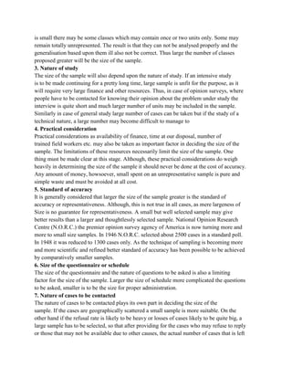 is small there may be some classes which may contain once or two units only. Some may
remain totally unrepresented. The result is that they can not be analysed properly and the
generalisation based upon them ill also not be correct. Thus large the number of classes
proposed greater will be the size of the sample.
3. Nature of study
The size of the sample will also depend upon the nature of study. If an intensive study
is to be made continuing for a pretty long time, large sample is unfit for the purpose, as it
will require very large finance and other resources. Thus, in case of opinion surveys, where
people have to be contacted for knowing their opinion about the problem under study the
interview is quite short and much larger number of units may be included in the sample.
Similarly in case of general study large number of cases can be taken but if the study of a
technical nature, a large number may become difficult to manage to
4. Practical consideration
Practical considerations as availability of finance, time at our disposal, number of
trained field workers etc. may also be taken as important factor in deciding the size of the
sample. The limitations of these resources necessarily limit the size of the sample. One
thing must be made clear at this stage. Although, these practical considerations do weigh
heavily in determining the size of the sample it should never be done at the cost of accuracy.
Any amount of money, howsoever, small spent on an unrepresentative sample is pure and
simple waste and must be avoided at all cost.
5. Standard of accuracy
It is generally considered that larger the size of the sample greater is the standard of
accuracy or representativeness. Although, this is not true in all cases, as mere largeness of
Size is no guarantee for representativeness. A small but well selected sample may give
better results than a larger and thoughtlessly selected sample. National Opinion Research
Centre (N.O.R.C.) the premier opinion survey agency of America is now turning more and
more to small size samples. In 1946 N.O.R.C. selected about 2500 cases in a standard poll.
In 1948 it was reduced to 1300 cases only. As the technique of sampling is becoming more
and more scientific and refined better standard of accuracy has been possible to be achieved
by comparatively smaller samples.
6. Size of the questionnaire or schedule
The size of the questionnaire and the nature of questions to be asked is also a limiting
factor for the size of the sample. Larger the size of schedule more complicated the questions
to be asked, smaller is to be the size for proper administration.
7. Nature of cases to be contacted
The nature of cases to be contacted plays its own part in deciding the size of the
sample. If the cases are geographically scattered a small sample is more suitable. On the
other hand if the refusal rate is likely to be heavy or losses of cases likely to be quite big, a
large sample has to be selected, so that after providing for the cases who may refuse to reply
or those that may not be available due to other causes, the actual number of cases that is left
 